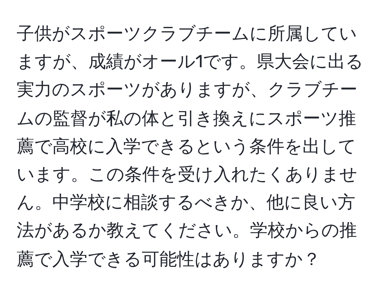 子供がスポーツクラブチームに所属していますが、成績がオール1です。県大会に出る実力のスポーツがありますが、クラブチームの監督が私の体と引き換えにスポーツ推薦で高校に入学できるという条件を出しています。この条件を受け入れたくありません。中学校に相談するべきか、他に良い方法があるか教えてください。学校からの推薦で入学できる可能性はありますか？