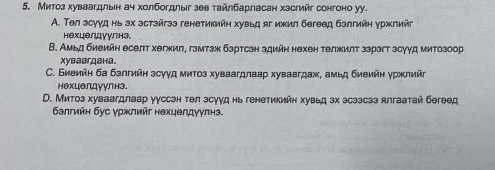 Митоз хуваагдлын ач холбогдлыг зев тайлбарласан хэсгийг сонгоно уу.
A. Τел эсууд нь эх эстэйгээ генетикийн хувьд яг ижил бегеед бэлтийн уржлийг
нехцелдуулнэ
В. Амьд биеийн еселт хегжил, гзмтзж бзртсзн здийн нехен телжилт ззрэгт зсуγд митозоор
xувавгдана.
C. Биеийн ба бзлгийн зсγγд митоз хуваагдлаар хуваагдаж, амьд биеийн уржлий
нехцелдуулнэ.
D. Митоз хуваагдлаар ууссэн тθл эсууд нь генетикийн хувьд эх эсээсээ ялгаатай бегθед
балгийн бус γржлийг нехцелдγулнэ.