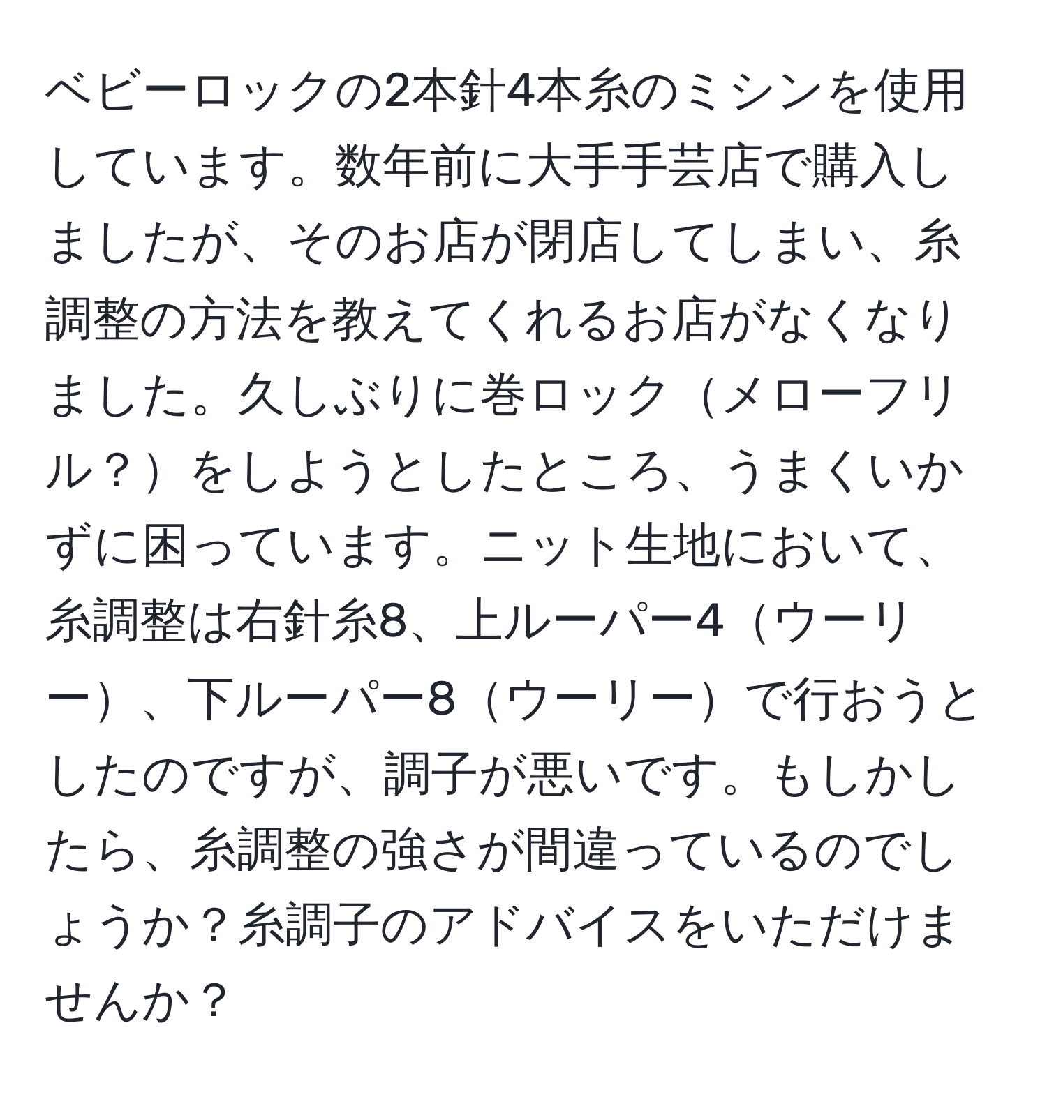 ベビーロックの2本針4本糸のミシンを使用しています。数年前に大手手芸店で購入しましたが、そのお店が閉店してしまい、糸調整の方法を教えてくれるお店がなくなりました。久しぶりに巻ロックメローフリル？をしようとしたところ、うまくいかずに困っています。ニット生地において、糸調整は右針糸8、上ルーパー4ウーリー、下ルーパー8ウーリーで行おうとしたのですが、調子が悪いです。もしかしたら、糸調整の強さが間違っているのでしょうか？糸調子のアドバイスをいただけませんか？