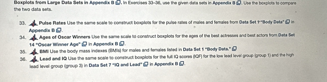 Boxplots from Large Data Sets in Appendix B . In Exercises 33-36, use the given data sets in Appendix B . Use the boxplots to compare 
the two data sets. 
33. Pulse Rates Use the same scale to construct boxplots for the pulse rates of males and females from Data Set 1° Body Data'' in 
Appendix B . 
34. Ages of Oscar Winners Use the same scale to construct boxplots for the ages of the best actresses and best actors from Data Set
14'' Oscar Winner Age'' in Appendix B . 
35. BMI Use the body mass indexes (BMIs) for males and females listed in Data Set 1'' Body Data.” 
36. Lead and IQ Use the same scale to construct boxplots for the full IQ scores (IQF) for the low lead level group (group 1) and the high 
lead level group (group 3) in Data Set 7'IQ and Lead'' in Appendix B .