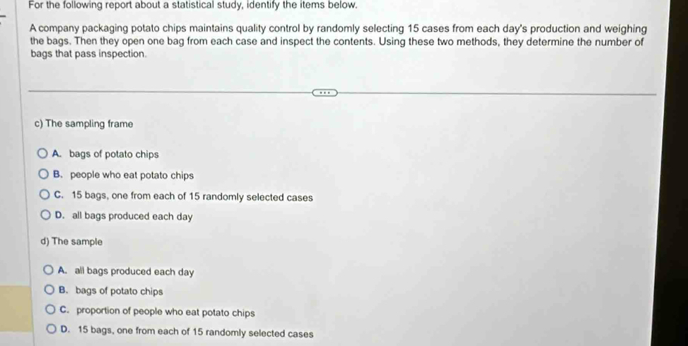 For the following report about a statistical study, identify the items below.
A company packaging potato chips maintains quality control by randomly selecting 15 cases from each day 's production and weighing
the bags. Then they open one bag from each case and inspect the contents. Using these two methods, they determine the number of
bags that pass inspection.
c) The sampling frame
A. bags of potato chips
B. people who eat potato chips
C. 15 bags, one from each of 15 randomly selected cases
D. all bags produced each day
d) The sample
A. all bags produced each day
B. bags of potato chips
C. proportion of people who eat potato chips
D. 15 bags, one from each of 15 randomly selected cases