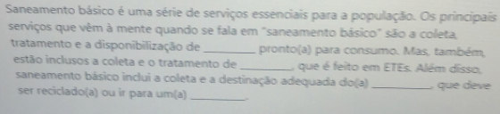 Saneamento básico é uma série de serviços essenciais para a população. Os principais 
serviços que vêm à mente quando se fala em "saneamento básico" são a coleta, 
tratamento e a disponibilização de _pronto(a) para consumo. Mas, também, 
estão inclusos a coleta e o tratamento de _, que é feito em ETEs. Além disso, 
saneamento básico inclui a coleta e a destinação adequada do(a) _, que dève 
ser reciclado(a) ou ir para um(a)_