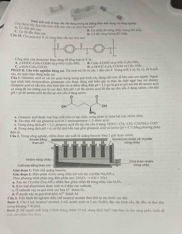 Hình ảnh một số loại cầu chì dùng trong hệ thống điện dân dụng và công nghiệp
Ứng dụng này dựa trên tính chất nào của các kim loại trên?
A. Có tính dẻo cao.
B. Có nhiệt độ nóng chây tương đổi thấp.
C. Có độ dẫn điện cao.
D. Có độ cứng tương đổi thấp.
Câu 18. Cho polymer X có côn
Công thức của monomer được dùng để tổng hợp ra X là:
A. p-HOOC-C_6H_4-COOH và p-NH_2-C_6H_4-NH_2. B. C_6H_5-COOH và p-NH_2-C_6H_4-NH_2.
C. p-H_2N-C_6H_4-COOH. D. p-HOOC-C_6H_4-COOH và CH₃−NH2
PHÀN II. Câu trắc nghiệm đúng sai. Thí sinh trả lời từ câu 1 đến câu 4. Trong mỗi ý a), ,b),c), d) ở mỗi
câu, thí sinh chọn đúng hoặc sai.
Câu 1. Glutamic acid có vai trò quan trọng trong quá trình xây dựng cầu trúc tế bào của con người. Ngoài
quá trình tinh monosodium glutamate còn được dùng chế biến gia vị thức ăn (bột ngọt hay mì chính).
Glutamic acid có cấu trúc như hình bên và có điểm đẳng điện pI=3,2 (pI là giá trị pH mà khi đó amino acid
có nồng độ ion lưỡng cực là cực đại). Khi pH thì amino acid đó tổn tại chủ yểu ở dạng cation, còn khi
pH>pI I thì amino acid đó tồn tại chủ yểu ở dạng anion.
a. Glutamic acid thuộc loại hợp chất hữu cơ tạp chức, trong phân tử chứa hai loại nhóm chức.
b. Tên thay thế của glutamic acid là 2-aminopentane-1,5-dioic acid
c. Trong dung dịch pH=3,2 , glutamic acid tồn tại chủ yếu ở dạng: HOC HOOC-CH_2-CH_2-CH(NH_2)-COO^-
d. Trong dung dịch p H=6 5, có thể tách hỗn hợp gồm glutamic acid và lysine (pI=9,7) bằng phương pháp
điện di.
Câu 2. Trong công nghiệp, nhôm được sản xuất từ quặng bauxite theo 2 giai đoạn chính:
Cathode bằng than chi
Giai đoạn 1: Tinh chế quặng bauxite.
Giai đoạn 2: Điện phân Al_2O_3 nóng chảy (có xúc tác cryolite Na_3AlF_6).
Theo phương trình phản ứng điện phân sau: 2Al_2O_3to 4Al+3O_2uparrow
a. Xúc tác Cryolite (Na₃AIF₆) nhằm làm giảm nhiệt độ nóng chảy của Al_2O_3.
b. Kim loại aluminium được sinh ra ở điện cực cathode.
c. Ở cathode xảy ra quá trình oxi hóa O^(2-) thành O_2.
d. Ở anode xảy ra quá trình khử Al^(3+) thành Al.
Câu 3. Tiến hành thí nghiệm điều chế isoamyl acetate theo thứ tự các bước sau đây:
Bước 1: Cho 3 mL isoamyl alcohol, 4 mL acetic acid và 5 mL H_2SO_4 đặc vào bình cầu, lắc đều và đun nhẹ
trong khoảng 7-8 phút.
Bước 2: Để nguội chất lỏng ở bình hứng, thêm 10 mL dung dịch NaCl bão hòa và cho sang phễu chiết để
tách sân phẩm thu được.