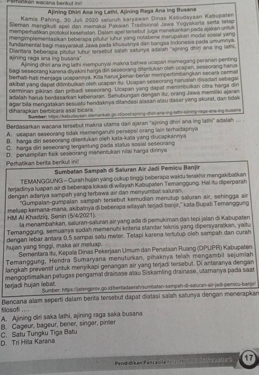 Perhatikan wacana berikut ini!
Ajining Dhiri Ana ing Lathi, Ajining Raga Ana ing Busana
Kamis Pahing, 30 Juli 2020 seluruh karyawan Dinas Kebudayaan Kabupaten
Sleman mengikuti apel dan memakai Pakaian Tradisional Jawa Yogyakarta serta tetap
memperhatikan protokol kesehatan. Dalam apel tersebut juga menekankan pada ajakan untuk
mengimplementasikan beberapa pitutur luhur yang notabene merupakan modal sosial yang
fundamental bagi masyarakat Jawa pada khususnya dan bangsa Indonesia pada umumnya.
Diantara beberapa pitutur luhur tersebut salah satunya adalah “ajining dhirj ana ing lathi,
ajining raga ana ing busana”.
Ajining dhiri ana ing lathi mempunyai makna bahwa ucapan memegang peranan penting
bagi seseorang karena diyakini harga diri seseorang ditentukan oleh ucapan, seseorang harus
berhati-hati menjaga ucapannya. Kita harus benar-benar mempertimbangkan secara cermat
akibat yang dapat ditimbulkan oleh ucapan itu. Ucapan seseorang haruslah disadari sebagai
cerminan pikiran dan pribadi seseorang. Ucapan yang dapat menimbulkan citra harga diri
adalah harus berdasarkan kebenaran. Šehubungan dengan itu, orang Jawa memiliki ajaran
agar bila mengatakan sesuatu hendaknya dilandasi alasan atau dasar yang akurat, dan tidak
diharapkan berbicara asal bicara.
Sumber: https://kebudayaan.slemankab.go.id/post/ajining-dhiri-ana-ing-lathi-ajining-raga-ana-ing-busana
Berdasarkan wacana tersebut makna utama dari ajaran “ajining dhiri ana ing lathi” adalah … .
A. ucapan seseorang tidak memengaruhi persepsi orang lain terhadapnya
B. harga diri seseorang ditentukan oleh kata-kata yang diucapkannya
C. harga diri seseorang tergantung pada status sosial seseorang
D. penampilan fisik seseorang menentukan nilai harga dirinya
Perhatikan berita berikut ini!
Sumbatan Sampah di Saluran Air Jadi Pemicu Banjir
TEMANGGUNG - Curah hujan yang cukup tinggi beberapa waktu terakhir mengakibatkan
terjadinya luapan air di beberapa lokasi di wiľayah Kabupaten Temanggung. Hal itu diperparah
dengan adanya sampah yang terbawa air dan menyumbat saluran.
“Gumpalan-gumpalan sampah tersebut kemudian menutup saluran air, sehingga air
meluap kemana-mana, akibatnya di beberapa wilayah terjadi banjir,” kata Bupati Temanggung
HM Al Khadziq, Senin (5/4/2021).
Ia menambahkan, saluran-saluran air yang ada di pemukiman dan tepi jalan di Kabupaten
Temanggung, semuanya sudah memenuhi kriteria standar teknis yang dipersyaratkan, yaitu
dengan lebar antara 0,5 sampai satu meter. Tetapi karena tertutup oleh sampah dan curah
hujan yang tinggi, maka air meluap.
Sementara itu, Kepala Dinas Pekerjaan Umum dan Penataan Ruang (DPUPR) Kabupaten
Temanggung, Hendra Sumaryana menuturkan, pihaknya telah mengambil sejumlah
langkah preventif untuk menyikapi genangan air yang terjadi tersebut. Di antaranya dengan
mengoptimalkan petugas pengamat drainase atau Siskamling drainase, utamanya pada saat
terjadi hujan lebat.
Sumber: https://jatengprov.go.id/beritadaerah/sumbatan-sampah-di-saluran-air-jadi-pemicu-banjir/
Bencana alam seperti dalam berita tersebut dapat diatasi salah satunya dengan menerapkan
filosofi ...
A. Ajining diri saka lathi, ajining raga saka busana
B. Cageur, bageur, bener, singer, pinter
C. Satu Tungku Tiga Batu
D. Tri Hita Karana
Pendidikan Pancasila Kelas IX SMP/MTs Semester 2 17