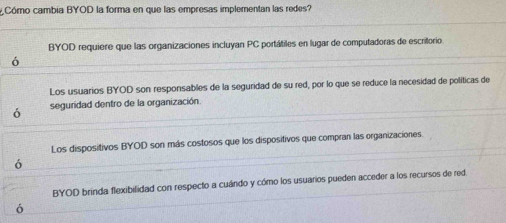 Cómo cambia BYOD la forma en que las empresas implementan las redes?
BYOD requiere que las organizaciones incluyan PC portátiles en lugar de computadoras de escritorio
ó
Los usuarios BYOD son responsables de la seguridad de su red, por lo que se reduce la necesidad de políticas de
ó seguridad dentro de la organización.
Los dispositivos BYOD son más costosos que los dispositivos que compran las organizaciones
ó
BYOD brinda flexibilidad con respecto a cuándo y cómo los usuarios pueden acceder a los recursos de red.
ó