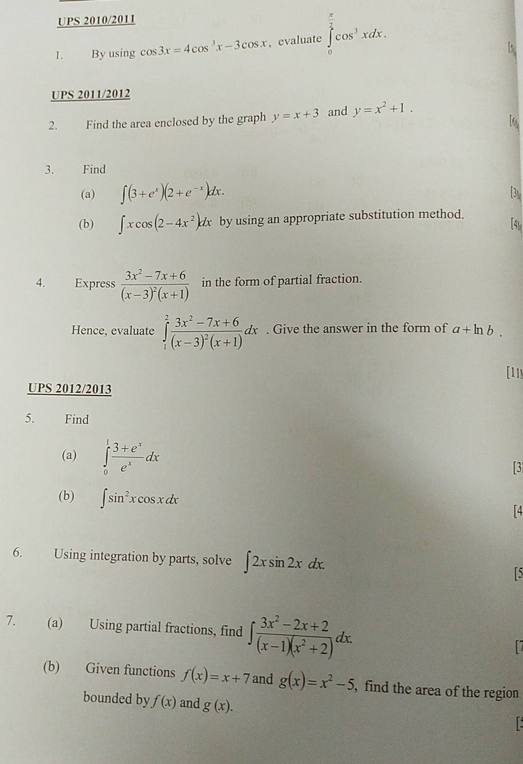 UPS 2010/2011 
1. By using cos 3x=4cos^3x-3cos x , evaluate ∈tlimits _0^((frac π)2)cos^3xdx. 
UPS 2011/2012 
2. Find the area enclosed by the graph y=x+3 and y=x^2+1. 
3. Find 
(a) ∈t (3+e^x)(2+e^(-x))dx. 
(b) ∈t xcos (2-4x^2)dx by using an appropriate substitution method. 
4. Express frac 3x^2-7x+6(x-3)^2(x+1) in the form of partial fraction. 
Hence, evaluate ∈tlimits _1^(2frac 3x^2)-7x+6(x-3)^2(x+1)dx. Give the answer in the form of a+ln b. 
[11N 
UPS 2012/2013 
5. Find 
(a) ∈tlimits _0^(1frac 3+e^x)e^xdx
[3] 
(b) ∈t sin^2xcos xdx
「4 
6. Using integration by parts, solve ∈t 2xsin 2xdx. 
「5 
7. (a) Using partial fractions, find ∈t  (3x^2-2x+2)/(x-1)(x^2+2) dx. 
(b) Given functions f(x)=x+7 and g(x)=x^2-5 , find the area of the region 
bounded by f(x) and g(x).