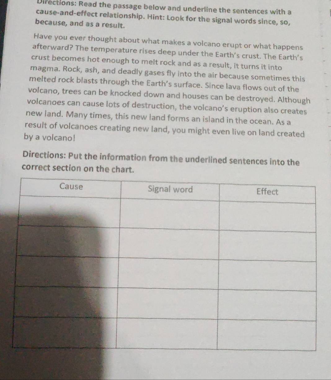 Directions: Read the passage below and underline the sentences with a 
cause-and-effect relationship. Hint: Look for the signal words since, so, 
because, and as a result. 
Have you ever thought about what makes a volcano erupt or what happens 
afterward? The temperature rises deep under the Earth's crust. The Earth's 
crust becomes hot enough to melt rock and as a result, it turns it into 
magma. Rock, ash, and deadly gases fly into the air because sometimes this 
melted rock blasts through the Earth’s surface. Since lava flows out of the 
volcano, trees can be knocked down and houses can be destroyed. Although 
volcanoes can cause lots of destruction, the volcano’s eruption also creates 
new land. Many times, this new land forms an island in the ocean. As a 
result of volcanoes creating new land, you might even live on land created 
by a volcano! 
Directions: Put the information from the underlined sentences into the 
correct section on the chart.