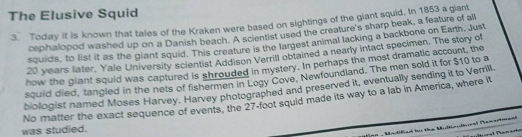 The Elusive Squid 
3. Today it is known that tales of the Kraken were based on sightings of the giant squid. In 1853 a giant 
cephalopod washed up on a Danish beach. A scientist used the creature's sharp beak, a feature of all 
squids, to list it as the giant squid. This creature is the largest animal lacking a backbone on Earth. Just
20 years later, Yale University scientist Addison Verrill obtained a nearly intact specimen. The story of 
how the giant squid was captured is shrouded in mystery. In perhaps the most dramatic account, the 
squid died, tangled in the nets of fishermen in Logy Cove, Newfoundland. The men sold it for $10 to a 
biologist named Moses Harvey. Harvey photographed and preserved it, eventually sending it to Verrill. 
No matter the exact sequence of events, the 27-foot squid made its way to a lab in America, where it 
D - Modified by the Multicultural Denertment 
was studied.