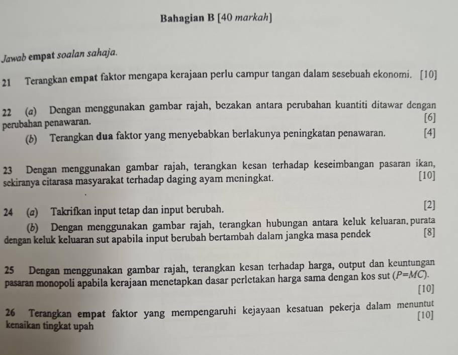 Bahagian B [40 markah] 
Jawab empat soalan sahaja. 
21 Terangkan empat faktor mengapa kerajaan perlu campur tangan dalam sesebuah ekonomi. [10] 
22 (a) Dengan menggunakan gambar rajah, bezakan antara perubahan kuantiti ditawar dengan 
perubahan penawaran. [6] 
(b) Terangkan dua faktor yang menyebabkan berlakunya peningkatan penawaran. [4] 
23 Dengan menggunakan gambar rajah, terangkan kesan terhadap keseimbangan pasaran ikan, 
sekiranya citarasa masyarakat terhadap daging ayam mcningkat. 
[10] 
24 (σ) Takrifkan input tetap dan input berubah. 
[2] 
(6) Dengan menggunakan gambar rajah, terangkan hubungan antara keluk keluaran.purata 
dengan keluk keluaran sut apabila input berubah bertambah dalam jangka masa pendek [8] 
25 Dengan menggunakan gambar rajah, terangkan kesan terhadap harga, output dan keuntungan 
pasaran monopoli apabila kerajaan menetapkan dasar perletakan harga sama dengan kos sut (P=MC). 
[10] 
26 Terangkan empat faktor yang mempengaruhi kejayaan kesatuan pekerja dalam menuntut 
[10] 
kenaikan tingkat upah