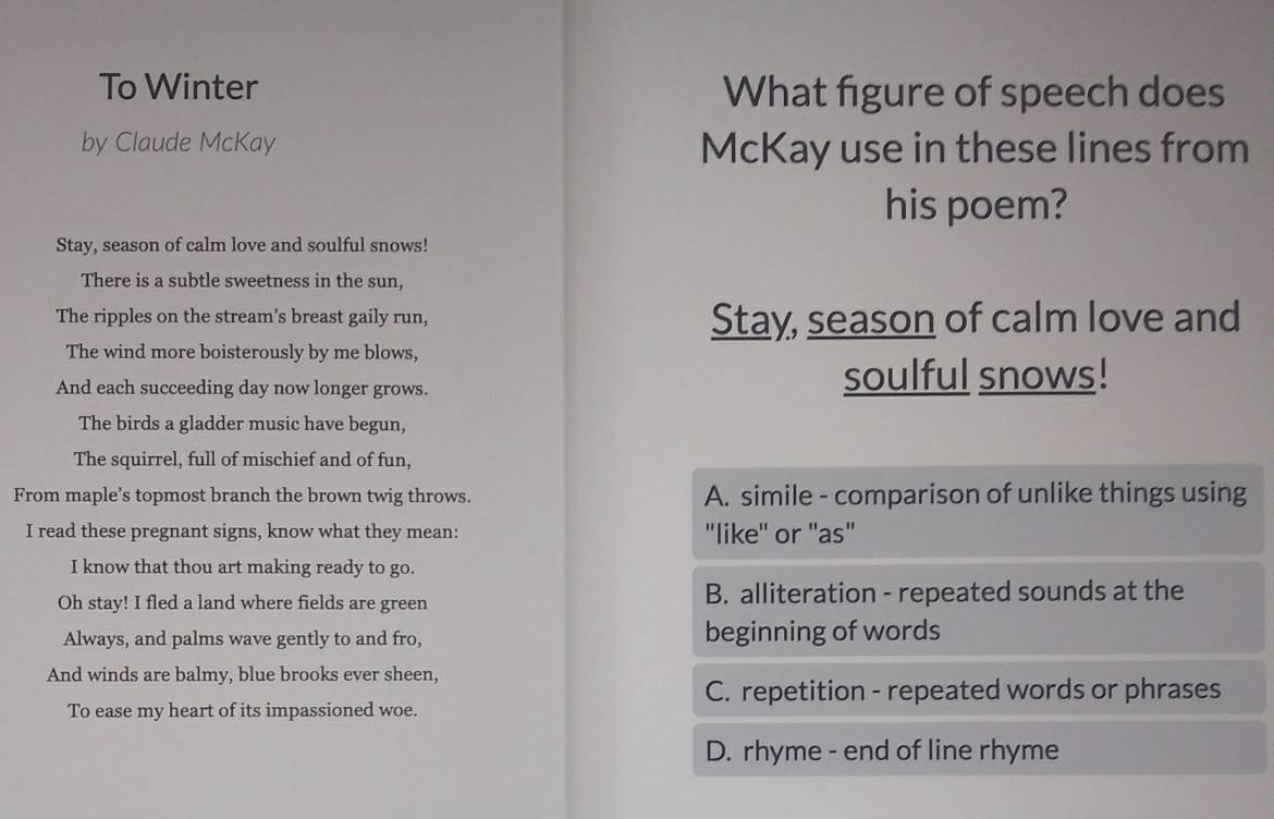 To Winter What figure of speech does
by Claude McKay McKay use in these lines from
his poem?
Stay, season of calm love and soulful snows!
There is a subtle sweetness in the sun,
The ripples on the stream's breast gaily run, Stay, season of calm love and
The wind more boisterously by me blows,
And each succeeding day now longer grows. soulful snows!
The birds a gladder music have begun,
The squirrel, full of mischief and of fun,
From maple’s topmost branch the brown twig throws. A. simile - comparison of unlike things using
I read these pregnant signs, know what they mean: "like'' or ''as"
I know that thou art making ready to go.
Oh stay! I fled a land where fields are green B. alliteration - repeated sounds at the
Always, and palms wave gently to and fro, beginning of words
And winds are balmy, blue brooks ever sheen,
C. repetition - repeated words or phrases
To ease my heart of its impassioned woe.
D. rhyme - end of line rhyme