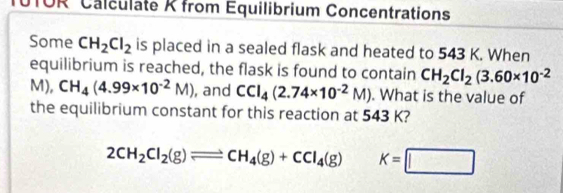 UTOR Calculate K from Équilibrium Concentrations 
Some CH_2Cl_2 is placed in a sealed flask and heated to 543 K. When 
equilibrium is reached, the flask is found to contain CH_2Cl_2(3.60* 10^(-2)
M), CH_4(4.99* 10^(-2)M) , and CCI_4(2.74* 10^(-2)M). What is the value of 
the equilibrium constant for this reaction at 543 K?
2CH_2Cl_2(g)leftharpoons CH_4(g)+CCl_4(g) K=□