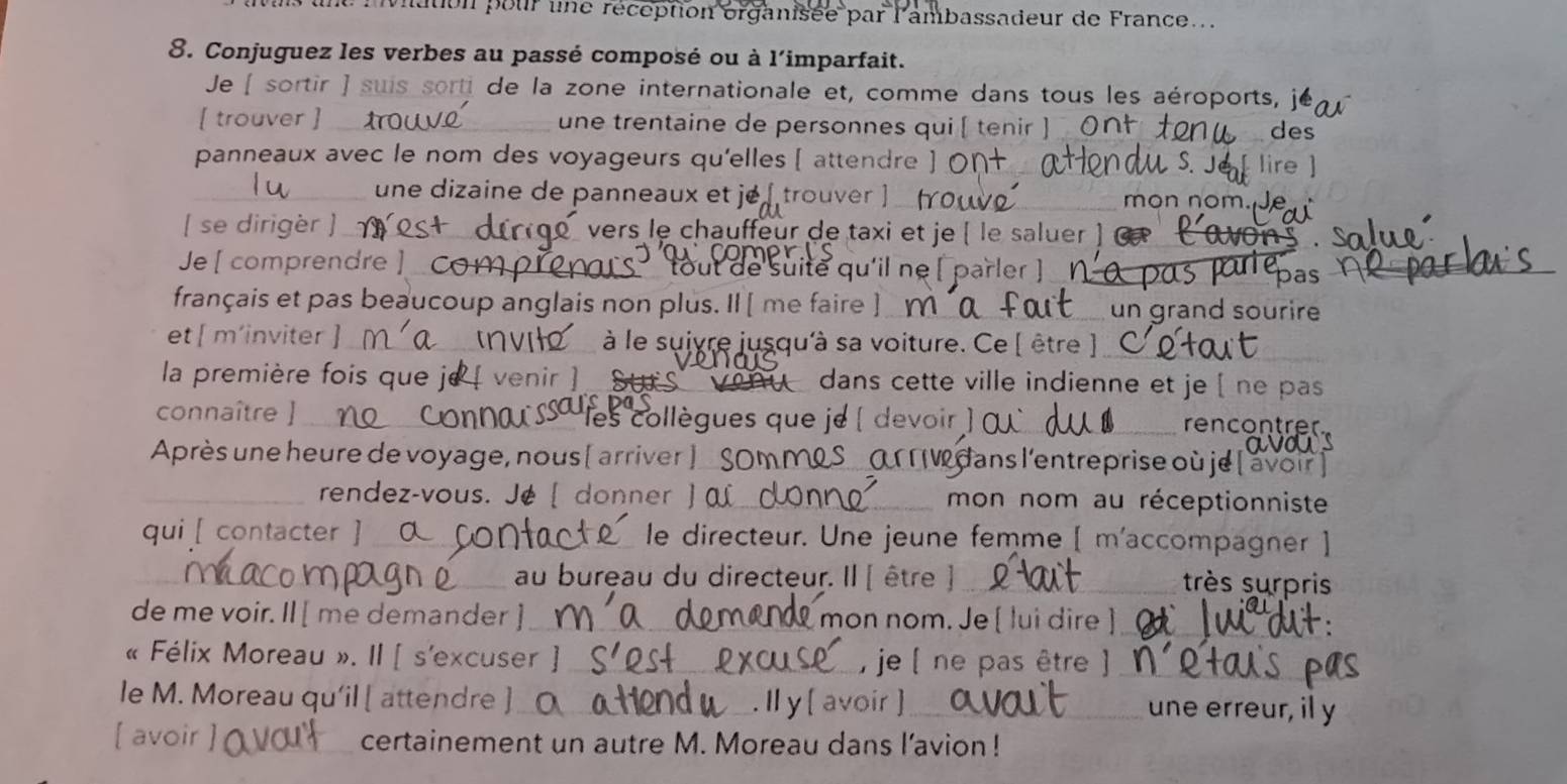 lt : ation pour line réception organisée par l'ambassadeur de France... 
8. Conjuguez les verbes au passé composé ou à l'imparfait. 
Je [ ortir ) suis sorti de la zone internationale et, comme dans tous les aéroports, je 
[ trouver ] _une trentaine de personnes qui ( tenir ] Or des 
panneaux avec le nom des voyageurs qu'elles [ attendre 
_ une dizaine de panneaux et je [ trouver ]_ 
mon nom. 
[ se dirigèr ] __ vers le chauffeur de taxi et je ( le saluer ] 
Je [ comprendre ] _C tout de suite qu'il ne [parler ] _∩ 
Tepas 
français et pas beaucoup anglais non plus. Il [ me faire ]_ un grand sourire 
et [ m’inviter __ à le suivre jusqu'à sa voiture. Ce [ être ]_ 
la première fois que je venir a dans cette ville indienne et je [ ne pas 
_ 
connaître ] _ les collègues que je ( devoir ) 
_rencontrer 
Après une heure de voyage, nous [ arriver ] _SOM MRS _ O W dans l'entreprise où je 
_rendez-vous. Jé [ donner ] _mon nom au réceptionniste 
qui [ contacter ]_ le directeur. Une jeune femme [ m'accompagner ] 
_ 
_au bureau du directeur. Il [ être ]_ très surpris 
de me voir. Il [ me demander ] _ mon nom. Je [ lui dire ]_ 
« Félix Moreau ». II [ s'excuser ] __, je ( ne pas être )_ 
le M. Moreau qu'il [ attendre ]_ . Il y [ avoir ]_ une erreur, il y 
[ avoir _certainement un autre M. Moreau dans l’avion !