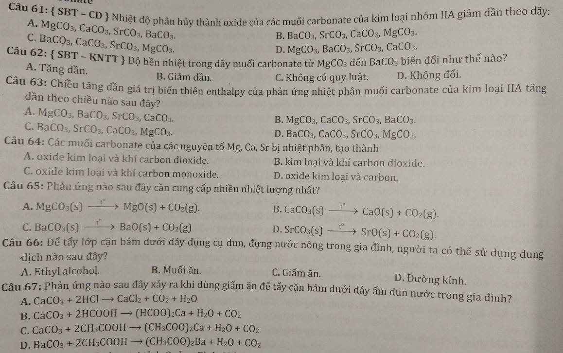 Câu 61: SBT-CD & Nhiệt độ phân hủy thành oxide của các muối carbonate của kim loại nhóm IIA giảm dần theo dãy:
A. MgCO_3,CaCO_3,SrCO_3,BaCO_3.
C. BaCO_3,CaCO_3,SrCO_3,MgCO_3.
B. BaCO_3,SrCO_3,CaCO_3,MgCO_3.
D. MgCO_3,BaCO_3,SrCO_3,CaCO_3.
Câu 62: SBT-KNTT * Độ bền nhiệt trong dãy muối carbonate từ MgCO_3 đến BaCO_3 biến đổi như thế nào?
A. Tăng dần. B. Giảm dần. D. Không đổi.
C. Không có quy luật.
Câu 63: Chiều tăng dần giá trị biến thiên enthalpy của phản ứng nhiệt phân muối carbonate của kim loại IIA tăng
dần theo chiều nào sau đây?
A. MgCO_3,BaCO_3,SrCO_3,CaCO_3.
C. BaCO_3,SrCO_3,CaCO_3,MgCO_3.
B. MgCO_3,CaCO_3,SrCO_3,BaCO_3.
D. BaCO_3,CaCO_3,SrCO_3,MgCO_3.
Câu 64: Các muối carbonate của các nguyên tố Mg, Ca, Sr bị nhiệt phân, tạo thành
A. oxide kim loại và khí carbon dioxide. B. kim loại và khí carbon dioxide.
C. oxide kim loại và khí carbon monoxide. D. oxide kim loại và carbon.
Câu 65: Phản ứng nào sau đây cần cung cấp nhiều nhiệt lượng nhất?
A. MgCO_3(s)xrightarrow f°MgO(s)+CO_2(g). B. CaCO_3(s)xrightarrow t°CaO(s)+CO_2(g).
C. BaCO_3(s)xrightarrow r°BaO(s)+CO_2(g) D. SrCO_3(s)xrightarrow t°SrO(s)+CO_2(g).
Câu 66: Để tấy lớp cặn bám dưới đáy dụng cụ đun, đựng nước nóng trong gia đình, người ta có thể sử dụng dung
dịch nào sau đây?
A. Ethyl alcohol. B. Muối ăn. C. Giấm ăn.
D. Đường kính.
Câu 67: Phản ứng nào sau đây xảy ra khi dùng giấm ăn để tấy cặn bám dưới đáy ấm đun nước trong gia đình?
A. CaCO_3+2HClto CaCl_2+CO_2+H_2O
B. CaCO_3+2HCOOHto (HCOO)_2Ca+H_2O+CO_2
C. CaCO_3+2CH_3COOHto (CH_3COO)_2Ca+H_2O+CO_2
D. BaCO_3+2CH_3COOHto (CH_3COO)_2Ba+H_2O+CO_2