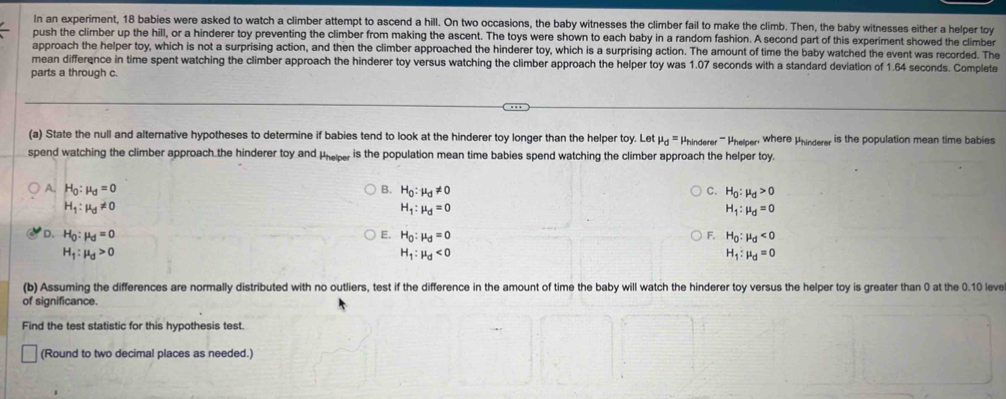 epenment, T8 bablas were asked to watch a climber attempt to ascend a hill. On two occasions, the baby witnesses the climber fail to make the climb. Then, the baby witnesses either a helper toy
push the climber up the hill, or a hinderer toy preventing the climber from making the ascent. The toys were shown to each baby in a random fashion. A second part of this experiment showed the climber
approach the helper toy, which is not a surprising action, and then the climber approached the hinderer toy, which is a surprising action. The amount of time the baby watched the event was recorded. The
mean difference in time spent watching the climber approach the hinderer toy versus watching the climber approach the helper toy was 1.07 seconds with a standard deviation of 1.64 seconds. Complete
parts a through c.
(a) State the null and alternative hypotheses to determine if babies tend to look at the hinderer toy longer than the helper toy. Let mu _d=
spend watching the climber approach the hinderer toy and Pheper , is the population mean time babies spend watching the climber approach the helper toy. Phinderer ''' Phelper where Phindere is the population mean time babies
A. H_0:mu _0=0 B. H_0:mu _0!= 0 C. H_0:mu _d>0
H_1:mu _0!= 0
H_1:mu _d=0
H_1:mu _d=0
D. H_0:mu _0=0 E. H_0:mu _d=0 F. H_0:mu _d<0</tex>
H_1:mu _d>0
H_1:mu _d<0</tex>
H_1:mu _d=0
(b) Assuming the differences are normally distributed with no outliers, test if the difference in the amount of time the baby will watch the hinderer toy versus the helper toy is greater than 0 at the 0.10 level
of significance.
Find the test statistic for this hypothesis test.
(Round to two decimal places as needed.)