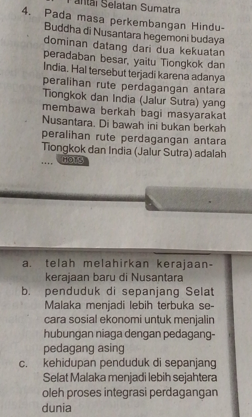 Pantáï Selatan Sumatra
4. Pada masa perkembangan Hindu-
Buddha di Nusantara hegemoni budaya
dominan datang dari dua kekuatan
peradaban besar, yaitu Tiongkok dan
India. Hal tersebut terjadi karena adanya
peralihan rute perdagangan antara
Tiongkok dan India (Jalur Sutra) yang
membawa berkah bagi masyarakat
Nusantara. Di bawah ini bukan berkah
peralihan rute perdagangan antara
Tiongkok dan India (Jalur Sutra) adalah
HOTS
a. telah melahirkan kerajaan-
kerajaan baru di Nusantara
b. penduduk di sepanjang Selat
Malaka menjadi lebih terbuka se-
cara sosial ekonomi untuk menjalin
hubungan niaga dengan pedagang-
pedagang asing
c. kehidupan penduduk di sepanjang
Selat Malaka menjadi lebih sejahtera
oleh proses integrasi perdagangan
dunia