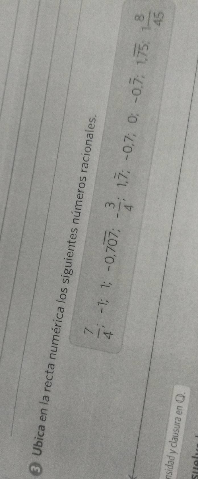 Ubica en la recta numérica los siguientes números racionales.
 7/4 ; -1; 1; -0, 7overline 07; - 3/4 ; 1, overline 7; -0, 7; 0; -0, overline 7; 1, overline 75; 1 8/45 
nsidad y clausura en Q. 
suel