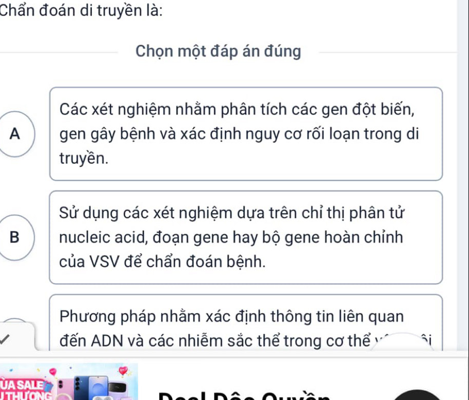 Chẩn đoán di truyền là:
Chọn một đáp án đúng
Các xét nghiệm nhằm phân tích các gen đột biến,
A gen gây bệnh và xác định nguy cơ rối loạn trong di
truyền.
Sử dụng các xét nghiệm dựa trên chỉ thị phân tử
B nucleic acid, đoạn gene hay bộ gene hoàn chỉnh
của VSV để chẩn đoán bệnh.
Phương pháp nhằm xác định thông tin liên quan
đến ADN và các nhiễm sắc thể trong cơ thể
UA SALE