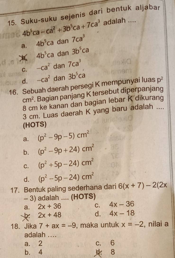 Suku-suku sejenis dari bentuk aljabar
4b^5ca-ca^2+3b^5ca+7ca^3 adalah ....
a. 4b^5ca dan 7ca^3
4b^5ca dan 3b^5ca
C. -ca^2 dan 7ca^3
d. -ca^2 dan 3b^5ca
16. Sebuah daerah persegi K mempunyai luas p^2
cm^2. Bagian panjang K tersebut diperpanjang
8 cm ke kanan dan bagian lebar K dikurang
3 cm. Luas daerah K yang baru adalah ....
(HOTS)
a. (p^2-9p-5)cm^2
b. (p^2-9p+24)cm^2
C. (p^2+5p-24)cm^2
d. (p^2-5p-24)cm^2
17. Bentuk paling sederhana dari 6(x+7)-2(2x
- 3) adalah .... (HOTS)
C.
a. 2x+36 4x-36
2x+48
d. 4x-18
18. Jika 7+ax=-9 , maka untuk x=-2 , nilai a
adalah ....
a. 2 c. 6
b. 4 8