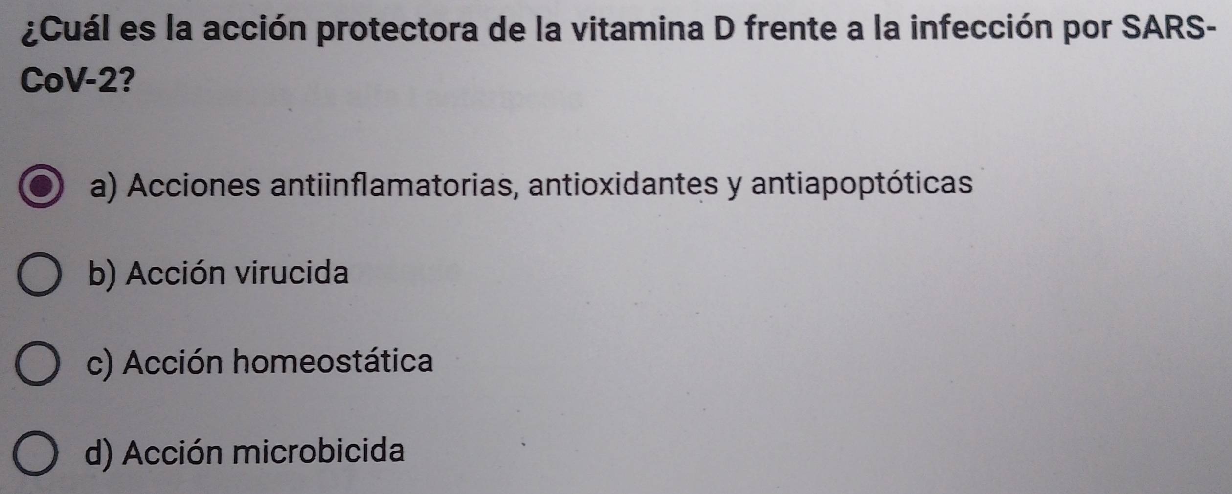 ¿Cuál es la acción protectora de la vitamina D frente a la infección por SARS-
CoV -2?
a) Acciones antiinflamatorias, antioxidantes y antiapoptóticas
b) Acción virucida
c) Acción homeostática
d) Acción microbicida