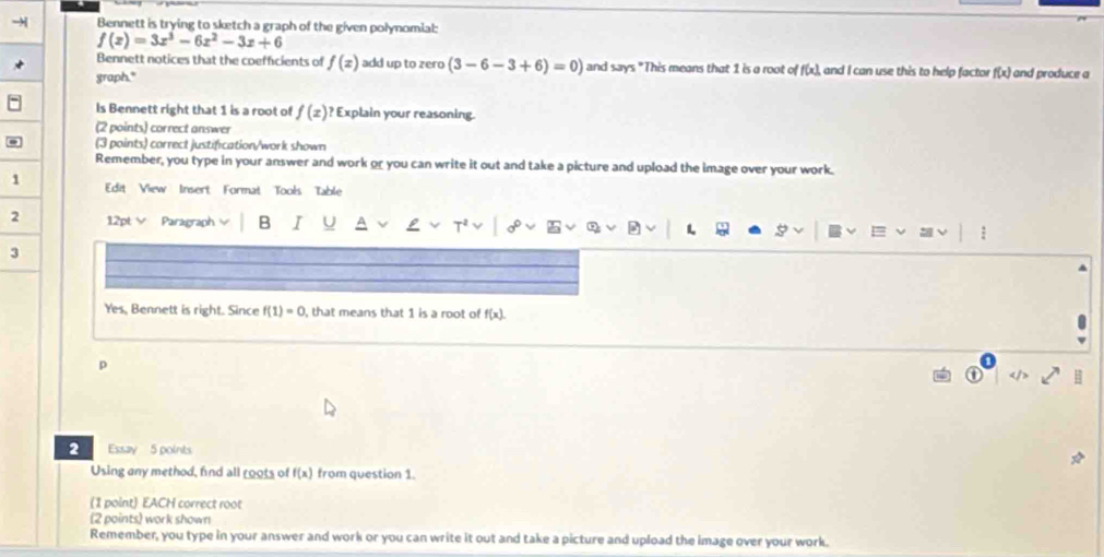 Bennett is trying to sketch a graph of the given polynomial:
f(x)=3x^3-6x^2-3x+6
Bennett notices that the coefficients of f(z) add up to zero (3-6-3+6)=0) and says "This means that 1 is a root of f(x), and I can use this to help factor 
graph." f(x) and produce a 
Is Bennett right that 1 is a root of f(x)? ' Explain your reasoning. 
(2 points) correct answer 
(3 points) correct justification/work shown 
Remember, you type in your answer and work or you can write it out and take a picture and upload the image over your work. 
1 Edit View Insert Format Tools Table 
2 12pt ∨ Paragraph B I 
3 
Yes, Bennett is right. Since f(1)=0 , that means that 1 is a root of f(x). 
p 
: 
2 Essay 5 points 
Using any method, find all roots of f(x) from question 1. 
(1 point) EACH correct root 
(2 points) work shown 
Remember, you type in your answer and work or you can write it out and take a picture and upload the image over your work.