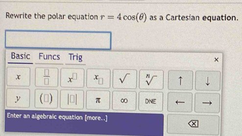 Rewrite the polar equation r=4cos (θ ) as a Cartesian equation. 
Basic : Funcs Trig 
×
x  □ /□   x^(□) x_□  sqrt() sqrt[n]() ↑ downarrow 
y () |□ π ∞ DNE 
Enter an algebraic equation [more..]