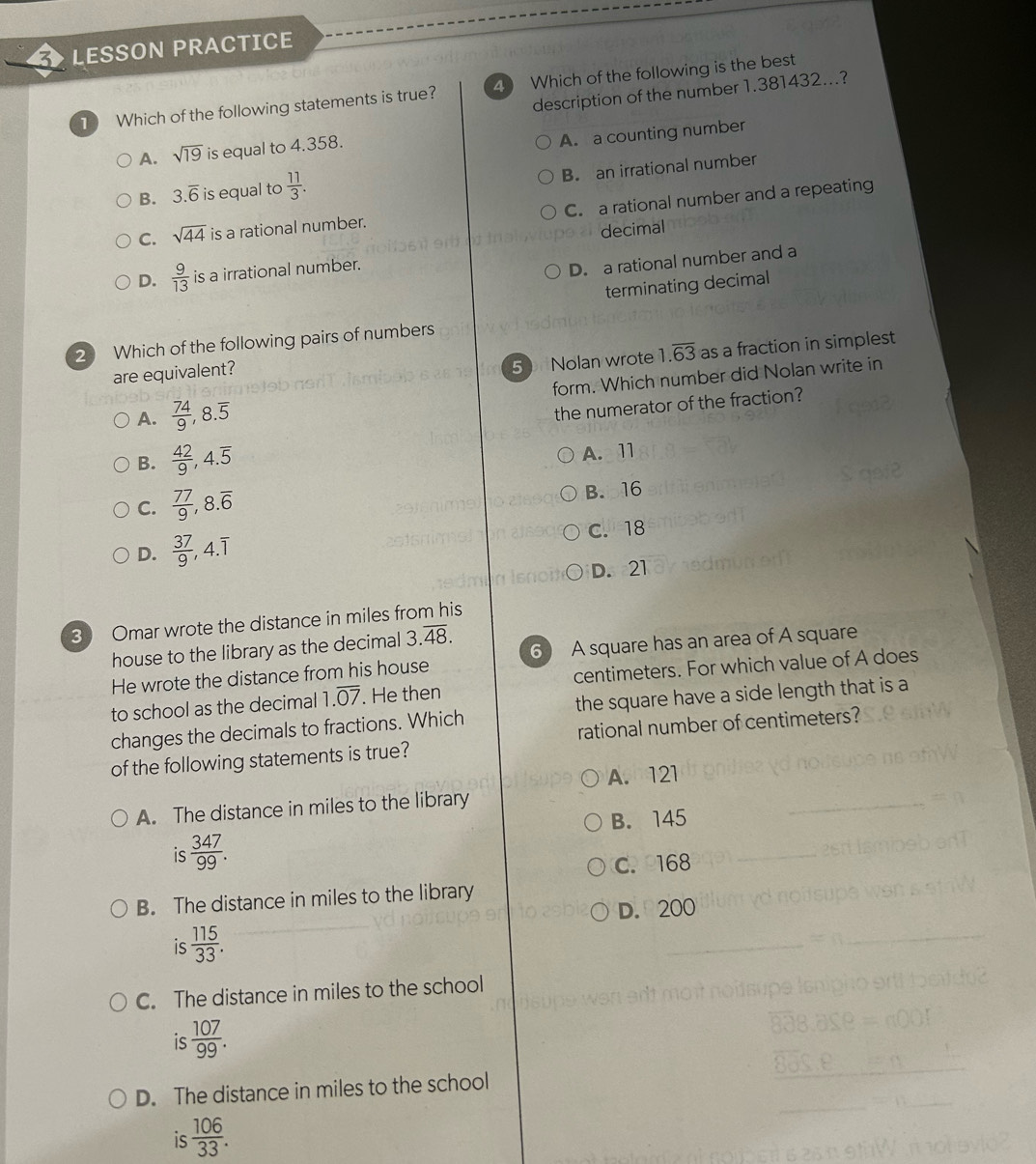 3 > LESSON PRACTICE
description of the number 1.381432...?
1 Which of the following statements is true? 4 Which of the following is the best
A. sqrt(19) is equal to 4.358.
A. a counting number
B. 3.overline 6 is equal to  11/3 . 
B. an irrational number
C. sqrt(44) is a rational number. C. a rational number and a repeating
decimal
D.  9/13  is a irrational number.
D. a rational number and a
terminating decimal
2 Which of the following pairs of numbers
are equivalent?
50 Nolan wrote 1.overline 63 as a fraction in simplest
A.  74/9 , 8.overline 5 form. Which number did Nolan write in
the numerator of the fraction?
B.  42/9 , 4.overline 5
A. 11
C.  77/9 , 8.overline 6 B. 16
D.  37/9 , 4.overline 1 C. 18
D. 21
3 Omar wrote the distance in miles from his
house to the library as the decimal 3.overline 48. 6 A square has an area of A square
He wrote the distance from his house
to school as the decimal 1.overline 07. He then centimeters. For which value of A does
changes the decimals to fractions. Which the square have a side length that is a
of the following statements is true? rational number of centimeters?
A. 121
A. The distance in miles to the library
B. 145
is  347/99 . 
C. 168
B. The distance in miles to the library
D. 200
is  115/33 .
C. The distance in miles to the school
is  107/99 .
D. The distance in miles to the school
is  106/33 .