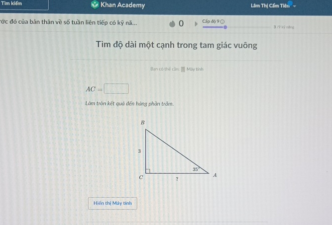 Tìm kiếm Khan Academy Lâm Thị Cẩm Tiên
đớc đó của bản thân về số tuần liên tiếp có kỹ nă... 0 Cấp độ 9 ①
3 /9 kỹ năng
Tìm độ dài một cạnh trong tam giác vuông
Ban có thể cần: |^circ  Máy tính
AC= :□
Làm tròn kết quả đến hàng phần trăm.
Hiển thị Máy tính