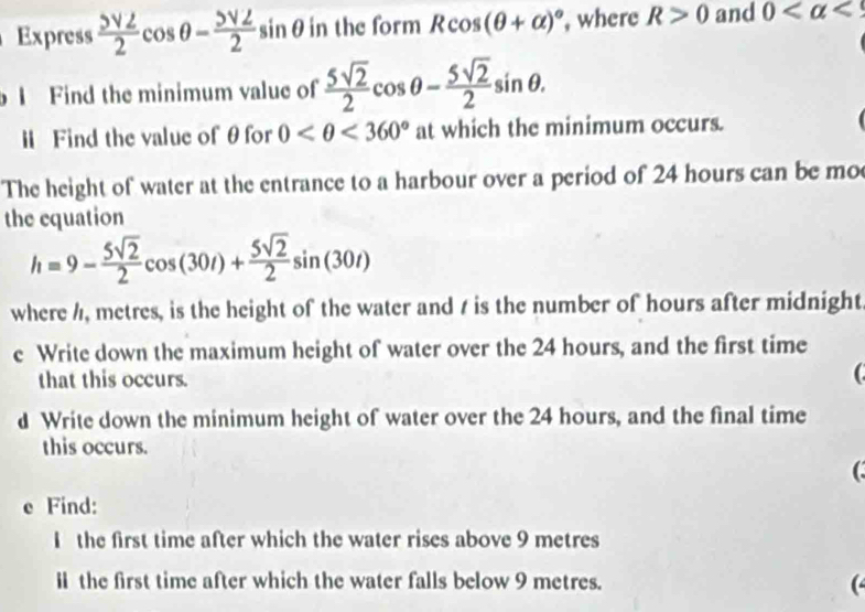 Express frac 5surd 22cos θ -frac 5surd 22sin θ in the form Rcos (θ +alpha )^circ  , where R>0 and 0 <9</tex> 
Find the minimum value of  5sqrt(2)/2 cos θ - 5sqrt(2)/2 sin θ. 
l Find the value of θ for 0 <360° at which the minimum occurs. 
The height of water at the entrance to a harbour over a period of 24 hours can be mo 
the equation
h=9- 5sqrt(2)/2 cos (30t)+ 5sqrt(2)/2 sin (30t)
where /, metres, is the height of the water and / is the number of hours after midnight 
e Write down the maximum height of water over the 24 hours, and the first time 
that this occurs. 

d Write down the minimum height of water over the 24 hours, and the final time 
this occurs. 
( 
e Find: 
I the first time after which the water rises above 9 metres
ⅡI the first time after which the water falls below 9 metres. (