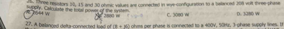 Three resistors 10, 15 and 30 ohmic values are connected in wye-configuration to a balanced 208 volt three-phase
supply. Calculate the total power of the system.
A. 2644 W 2880 W C. 3080 W D. 3280 W
27. A balanced delta-connected load of (8+16) ohms per phase is connected to a 400V, 50Hz, 3 -phase supply lines. If