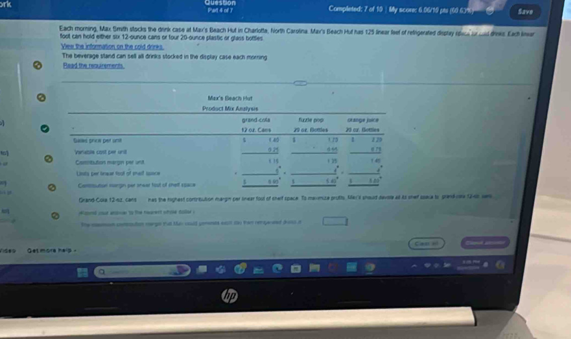 ork Question Completed: 7 of 10 ) My score: 6.06/10 pts (60.63%) Save
Part 4 of 7
Each morning, Max. Smith stocks the drink case at Max's Beach Hut in Charlotte, North Carolina. Max's Beach Hut has 125 linear feef of refigerated dieptay rpace for cald drises. Each limar
foot can hold either six 12-ounce cans or four 20-ounce plastic or glass bottles
Vew the information on the cold drinks
The beverage stand can sell all drinks stocked in the display case each morning
Read the requirements.
Max's Beach Hut
Product Mix Analysis
grand cola fizzle pop Stange juice
12 oz. Cans 29 oz. Bottles 20 or. Bomies

Guins prich per umt 1 11
beginarrayr $140 025 hline endarray _ a 
1) Variable cost per unil _ 679
Casistution margin per unit 1 1 25 14
_ 6° _ 4 
Lints per lnear toot of tet ssace _ . 
a § 90 5 60° ,..8 |D 
Consution mangin per sneer fist of shelt space
_  
lh g
Grand-Cola 12-92, cans has the righest contribution margin par linear foot of shelf space. To maxmize profits Me'l should devie at its shef space to prand-ca 1246s we
lasnd cout anomen to the hearent stoke collol .
She eson conmution margn thal May could gennts exstt ity Por retayerened drso it
Cass e
Viaso Get more help