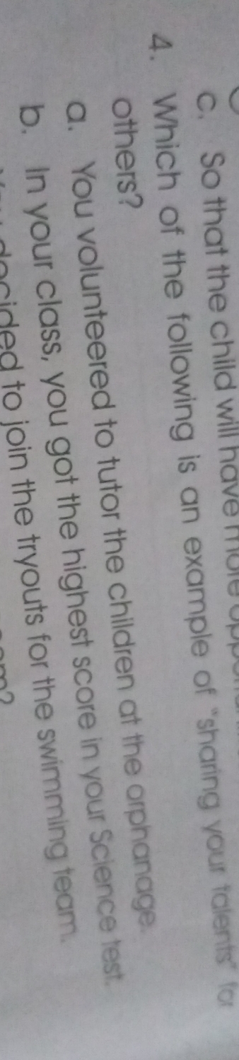 c. So that the child will have mule upp
4. Which of the following is an example of “sharing your talents” for
others?
a. You volunteered to tutor the children at the orphanage
b. In your class, you got the highest score in your Science test.
oied to join the tryouts for the swimming team .