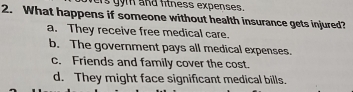 ers gym and fitness expenses.
2. What happens if someone without health insurance gets injured?
a. They receive free medical care.
b. The government pays all medical expenses.
c. Friends and family cover the cost.
d. They might face significant medical bills.