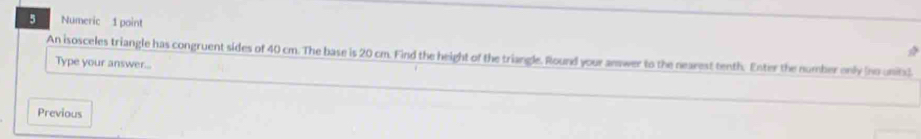 Numeric 1 point 
An isosceles triangle has congruent sides of 40 cm. The base is 20 cm. Find the height of the triangle. Round your answer to the nearest tenth. Enter the number only (no units) 
Type your answer... 
Previous