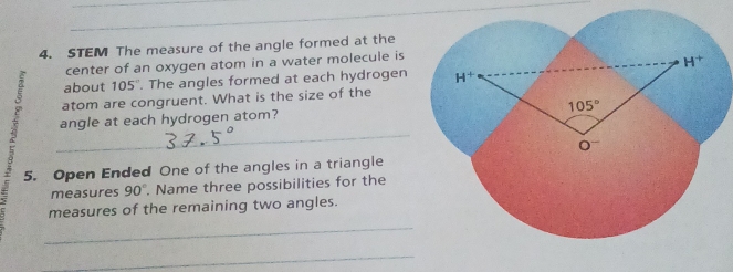 STEM The measure of the angle formed at the
center of an oxygen atom in a water molecule is
about 105°. The angles formed at each hydrogen
atom are congruent. What is the size of the
angle at each hydrogen atom?
_
_
_
5. Open Ended One of the angles in a triangle
measures 90°. Name three possibilities for the
measures of the remaining two angles.
_
_