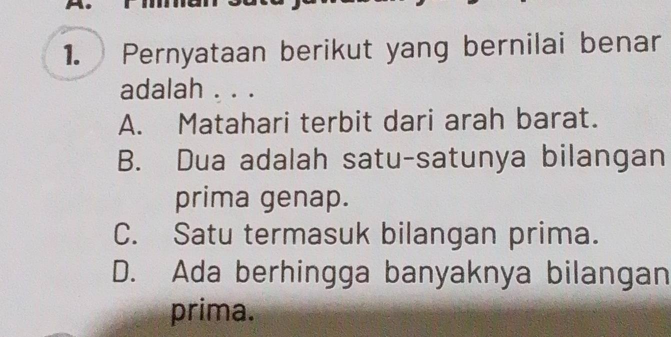 Pernyataan berikut yang bernilai benar
adalah . . .
A. Matahari terbit dari arah barat.
B. Dua adalah satu-satunya bilangan
prima genap.
C. Satu termasuk bilangan prima.
D. Ada berhingga banyaknya bilangan
prima.