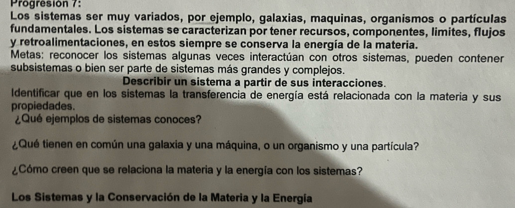 Progresión 7: 
Los sistemas ser muy variados, por ejemplo, galaxias, maquinas, organismos o partículas 
fundamentales. Los sistemas se caracterizan por tener recursos, componentes, limites, flujos 
y retroalimentaciones, en estos siempre se conserva la energía de la materia. 
Metas: reconocer los sistemas algunas veces interactúan con otros sistemas, pueden contener 
subsistemas o bien ser parte de sistemas más grandes y complejos. 
Describir un sistema a partir de sus interacciones. 
Identificar que en los sistemas la transferencia de energía está relacionada con la materia y sus 
propiedades. 
¿Qué ejemplos de sistemas conoces? 
¿Qué tienen en común una galaxia y una máquina, o un organismo y una partícula? 
¿Cómo creen que se relaciona la materia y la energía con los sistemas? 
Los Sistemas y la Conservación de la Materia y la Energía