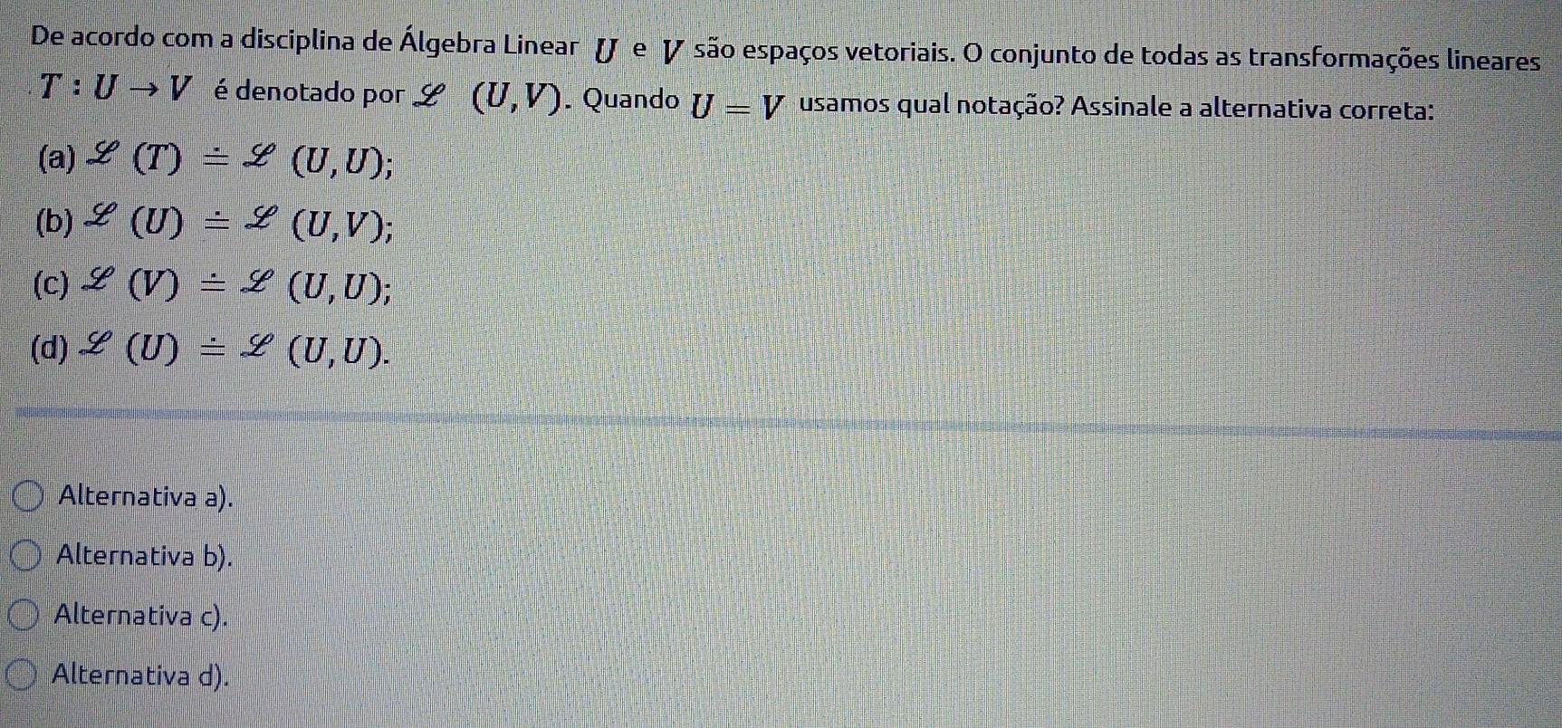 De acordo com a disciplina de Álgebra Linear ( e V são espaços vetoriais. O conjunto de todas as transformações lineares
T:Uto V é denotado por e =□ (U,V). Quando U=V usamos qual notação? Assinale a alternativa correta:
(a) Z(T)=Z(U,U);
(b) g(U)=2(U,V);
(c) varphi (V)=Z(U,U);
(d) Y(U)=Z(U,U).
Alternativa a).
Alternativa b).
Alternativa c).
Alternativa d).