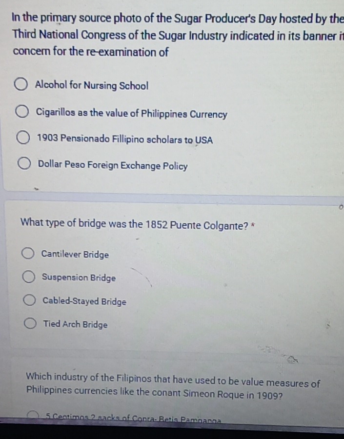 In the primary source photo of the Sugar Producer's Day hosted by the
Third National Congress of the Sugar Industry indicated in its banner it
concer for the re-examination of
Alcohol for Nursing School
Cigarillos as the value of Philippines Currency
1903 Pensionado Fillipino scholars to USA
Dollar Peso Foreign Exchange Policy
What type of bridge was the 1852 Puente Colgante? *
Cantilever Bridge
Suspension Bridge
Cabled-Stayed Bridge
Tied Arch Bridge
Which industry of the Filipinos that have used to be value measures of
Philippines currencies like the conant Simeon Roque in 1909?
5 Centimos 2 sacks of Conra- Betis Pambanga