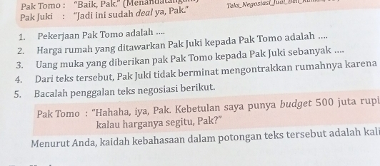 Pak Tomo : “Baik, Pak.” (Menanuatang 
Pak Juki : “Jadi ini sudah deal ya, Pak.” Teks _Negosíasi _Jual_Beli_Ku 
1. Pekerjaan Pak Tomo adalah .... 
2. Harga rumah yang ditawarkan Pak Juki kepada Pak Tomo adalah .... 
3. Uang muka yang diberikan pak Pak Tomo kepada Pak Juki sebanyak .... 
4. Dari teks tersebut, Pak Juki tidak berminat mengontrakkan rumahnya karena 
5. Bacalah penggalan teks negosiasi berikut. 
Pak Tomo : “Hahaha, iya, Pak. Kebetulan saya punya budget 500 juta rupi 
kalau harganya segitu, Pak?” 
Menurut Anda, kaidah kebahasaan dalam potongan teks tersebut adalah kali