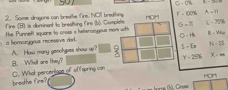 501
C-0% K-5070
2. Some dragons can breathe fire. NOT breathing MOM F-100% A-H
fire (B) is dominant to breathing fire (b). Complete
G-π L-75%
the Punnett square to cross a heterozygous mom with
O-Hh R-Womega
a homozygous recessive dad.
S-Ee
A. How many genotypes show up? ( N-SS
y-25% X-ee
B. What are they?
C. What percentage of offspring can
breathe fire? MOM
horns (h). Cross