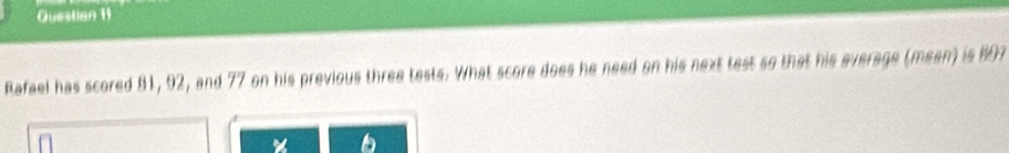 Questian 11 
Rafael has scored 81, 92, and 77 on his previous three tests. What score does he need on his next test so that his everage (meen) is 807
