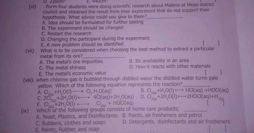 220cm^3. 440cm^3
(vi) . Form four students were doing scientific research about Malaria at Nkasi district
council and obtained the result from their experiment that do not support their
hypothesis. What advice could you give to them?_
A. Idea should be formulated for further testing
B. The experiment should be changed
C. Restart the research
D. Changing the participant during the experiment
E. A new problem should be identified 「 ]
(vii) What is to be considered when choosing the best method to extract a particular
metal from its ore?_
A. The metal’s ore impurities B. Its availability in an area
C. The metal shiness D. How it reacts with other materials
E. The metal's economic value
「 1
(viii). when chlorine gas is bubbled through distilled water the distilled water turns pale
yellow. Which of the following equation represents the reaction?_
B. Cl_2(g)+H_2O(l)rightarrow HCl(aq)+HOCl(aq)
A. Cl_2(g)+H_2O(l)to Cl_2.H_2O(aq) D. Cl_2(g)+2H_2O(l)rightarrow 2HOCl(aq)+H_2(g)
C. 2Cl_2(g)+2H_2O(l)rightarrow 4Cl(aq)+2H_2O(aq)
E. Cl_2(g)+2H_2O(l)rightarrow Cl_2(g)+HOCl(aq)
L
(ix) Which of the following groups consists of home care products;_
A. Yeast, Plastics, and Disinfectants. B. Paints, air fresheners and petrol
C. Rubbers, clothes and soaps D. Detergents, disinfectants and air fresheners.
E. Paints, Rubber, and soap 1