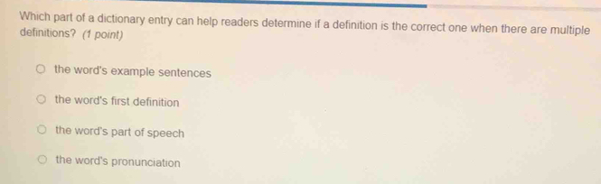 Which part of a dictionary entry can help readers determine if a definition is the correct one when there are multiple
definitions? (1 point)
the word's example sentences
the word's first definition
the word's part of speech
the word's pronunciation