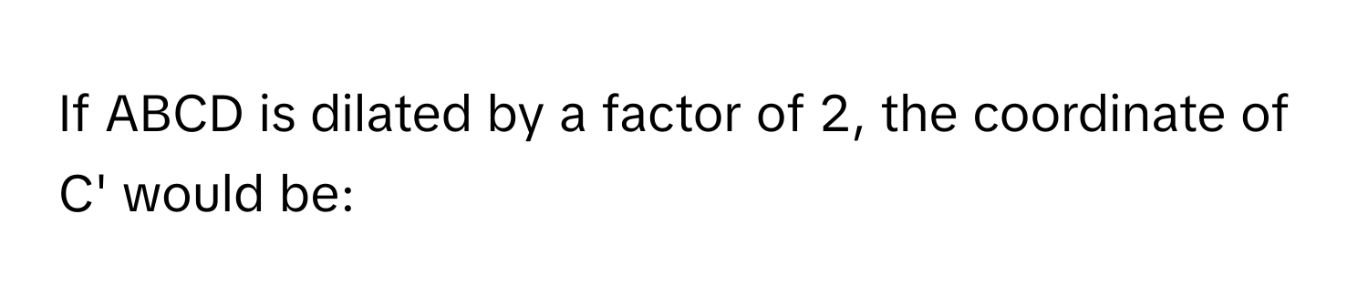 If ABCD is dilated by a factor of 2, the coordinate of C' would be: