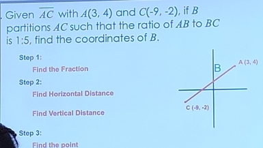 Given overline AC with A(3,4) and C(-9,-2) ,if B
partitions AC such that the ratio of AB to BC
is 1:5 , find the coordinates of B.
Step 1:
Find the Fraction 
Step 2:
Find Horizontal Distance
Find Vertical Distance
Step 3:
Find the point