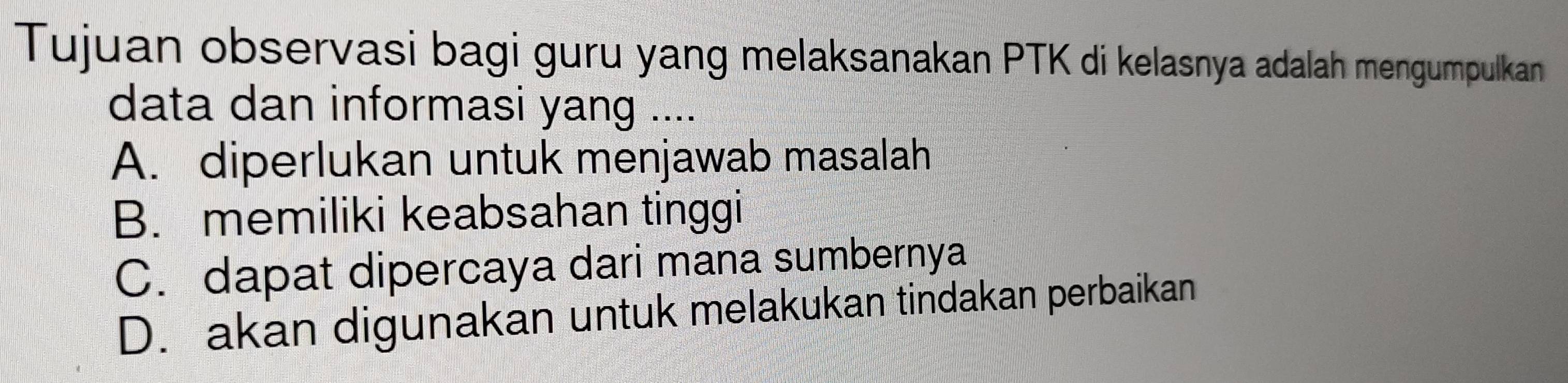 Tujuan observasi bagi guru yang melaksanakan PTK di kelasnya adalah mengumpulkan
data dan informasi yang ....
A. diperlukan untuk menjawab masalah
B. memiliki keabsahan tinggi
C. dapat dipercaya dari mana sumbernya
D. akan digunakan untuk melakukan tindakan perbaikan