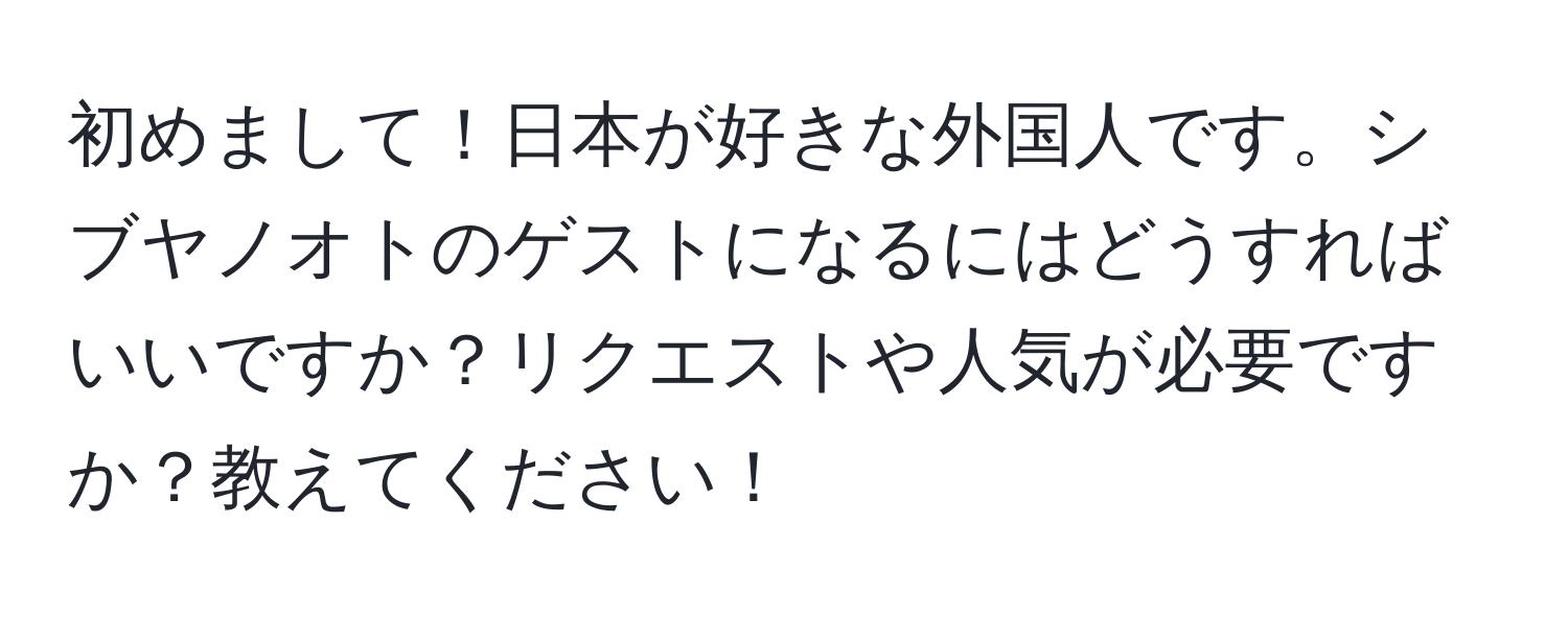 初めまして！日本が好きな外国人です。シブヤノオトのゲストになるにはどうすればいいですか？リクエストや人気が必要ですか？教えてください！