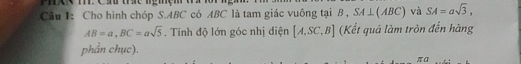 hg T. Cầ thc ngmệm tứ 1 
Cầu 1: Cho hình chóp S. ABC có ABC là tam giác vuông tại B , SA⊥ (ABC) và SA=asqrt(3),
AB=a, BC=asqrt(5). Tính độ lớn góc nhị diện [A,SC,B] (Kết quả làm tròn đến hàng 
phần chục). 
πa