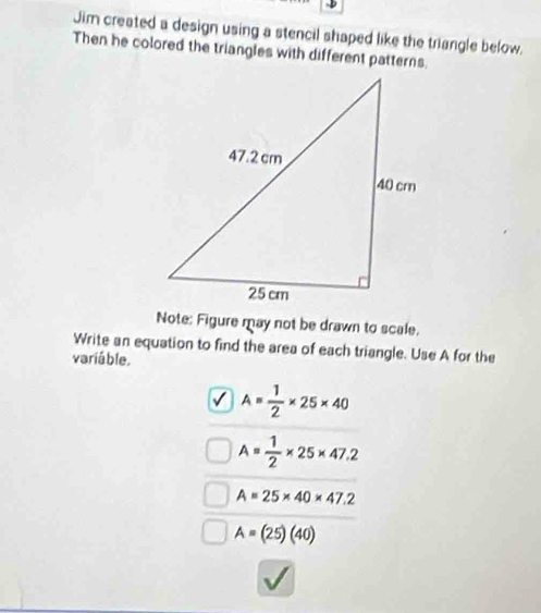 Jim created a design using a stencil shaped like the triangle below.
Then he colored the triangles with different patterns.
Note: Figure may not be drawn to scale.
Write an equation to find the area of each triangle. Use A for the
variáble.
A= 1/2 * 25* 40
A= 1/2 * 25* 47.2
A=25* 40* 47.2
A=(25)(40)