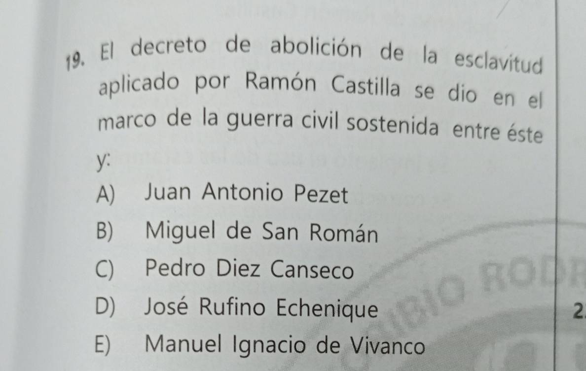 El decreto de abolición de la esclavitud
aplicado por Ramón Castilla se dio en el
marco de la guerra civil sostenida entre éste
y:
A) Juan Antonio Pezet
B) Miguel de San Román
C) Pedro Diez Canseco
D) José Rufino Echenique 2
E) Manuel Ignacio de Vivanco